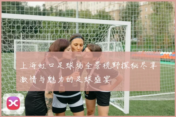 上海虹口足球场全景视野探秘尽享激情与魅力的足球盛宴