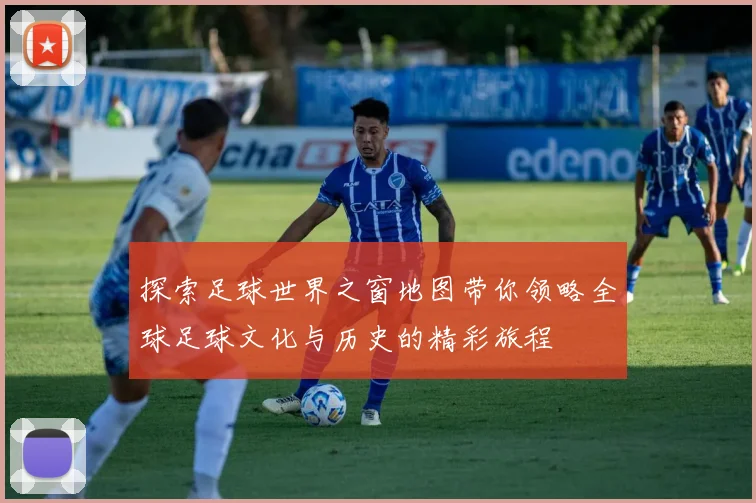 探索足球世界之窗地图带你领略全球足球文化与历史的精彩旅程