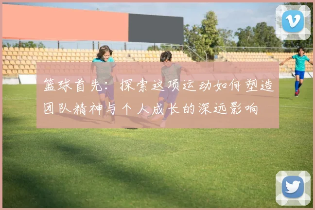 篮球首先：探索这项运动如何塑造团队精神与个人成长的深远影响