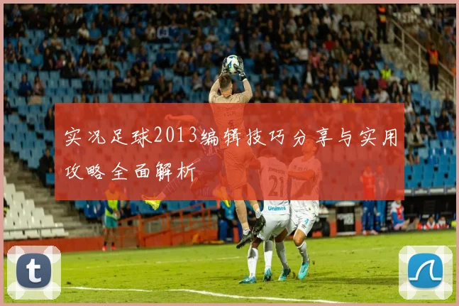 实况足球2013编辑技巧分享与实用攻略全面解析