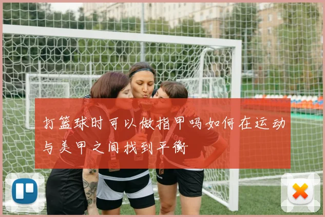 打篮球时可以做指甲吗如何在运动与美甲之间找到平衡