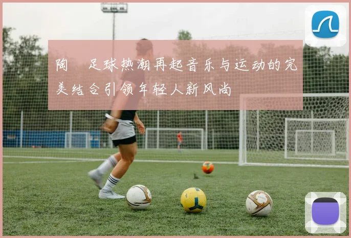陶喆足球热潮再起音乐与运动的完美结合引领年轻人新风尚