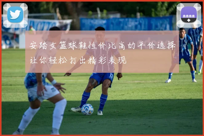 安踏女篮球鞋性价比高的平价选择让你轻松打出精彩表现