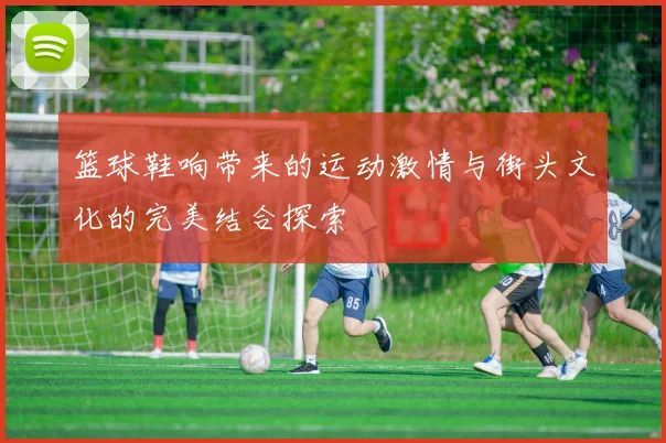 篮球鞋响带来的运动激情与街头文化的完美结合探索